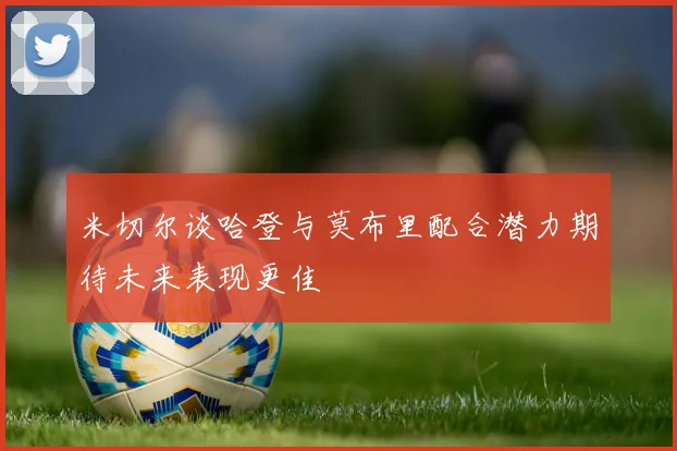 米切尔谈哈登与莫布里配合潜力期待未来表现更佳