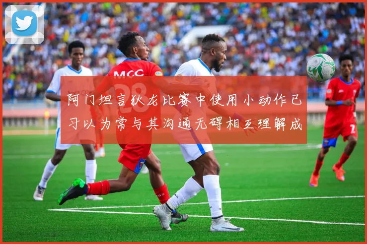 阿门坦言狄龙比赛中使用小动作已习以为常与其沟通无碍相互理解成默契