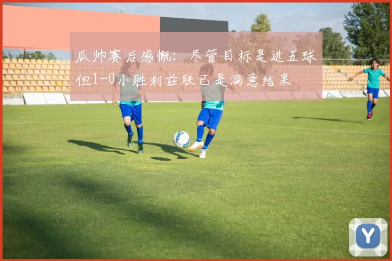 瓜帅赛后感慨：尽管目标是进五球但1-0小胜利兹联已是满意结果