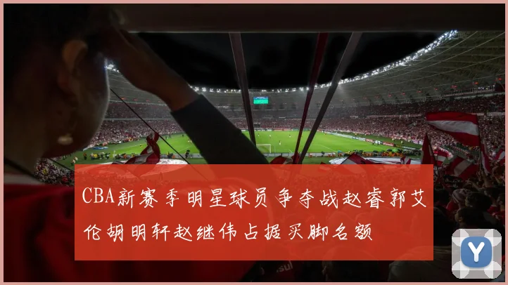 CBA新赛季明星球员争夺战赵睿郭艾伦胡明轩赵继伟占据买脚名额