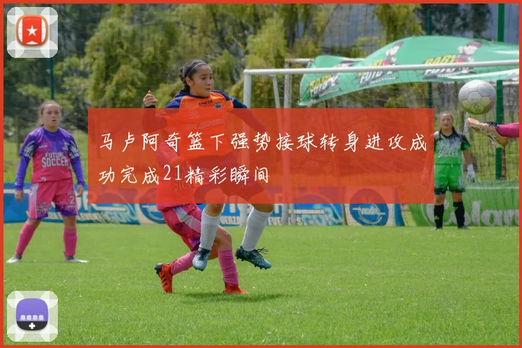 马卢阿奇篮下强势接球转身进攻成功完成21精彩瞬间