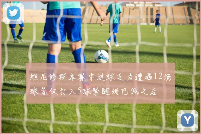 维尼修斯本赛季进球乏力遭遇12场球荒仅打入5球紧随姆巴佩之后