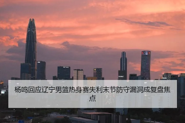 杨鸣回应辽宁男篮热身赛失利末节防守漏洞成复盘焦点